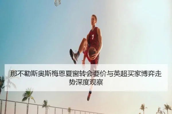 那不勒斯奥斯梅恩夏窗转会要价与英超买家博弈走势深度观察（kaiyun）
