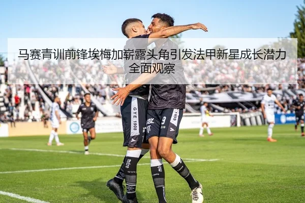 马赛青训前锋埃梅加崭露头角引发法甲新星成长潜力全面观察（kaiyun）