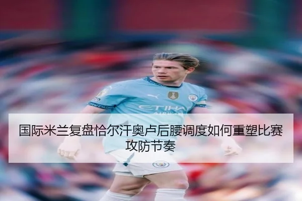 国际米兰复盘恰尔汗奥卢后腰调度如何重塑比赛攻防节奏（kaiyun）