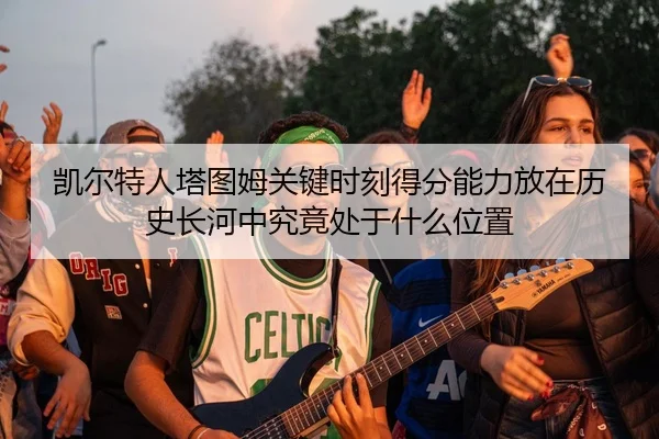 凯尔特人塔图姆关键时刻得分能力放在历史长河中究竟处于什么位置（kaiyun）