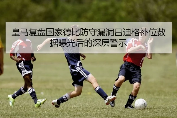 皇马复盘国家德比防守漏洞吕迪格补位数据曝光后的深层警示（kaiyun）