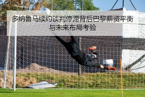 多纳鲁马续约谈判停滞背后巴黎薪资平衡与未来布局考验（kaiyun）
